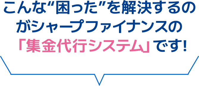 こんな“困った”を解決するのがシャープファイナンスの「集金代行システム」です!